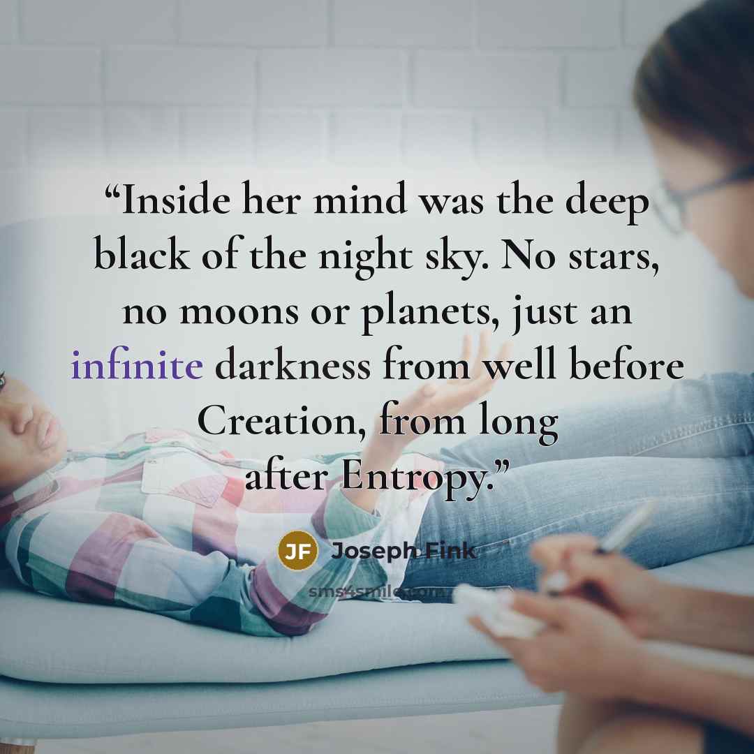 “Inside her mind was the deep black of the night sky. No stars, no moons or planets, just an infinite darkness from well before Creation, from long after Entropy.” quote by Joseph Fink