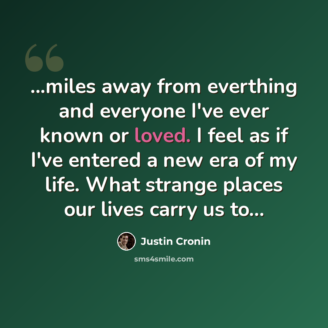 “...miles away from everthing and everyone I've ever known or loved. I feel as if I've entered a new era of my life. What strange places our lives carry us to...” quote by Justin Cronin
