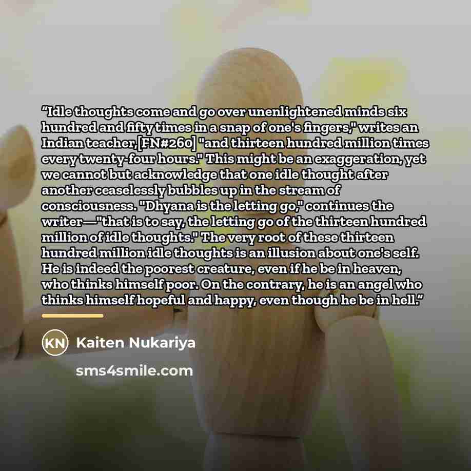 “Idle thoughts come and go over unenlightened minds six hundred and fifty times in a snap of one's fingers," writes an Indian teacher,[FN#260] "and thirteen hundred million times every twenty-four hours." This might be an exaggeration, yet we cannot but acknowledge that one idle thought after…” quote by Kaiten Nukariya