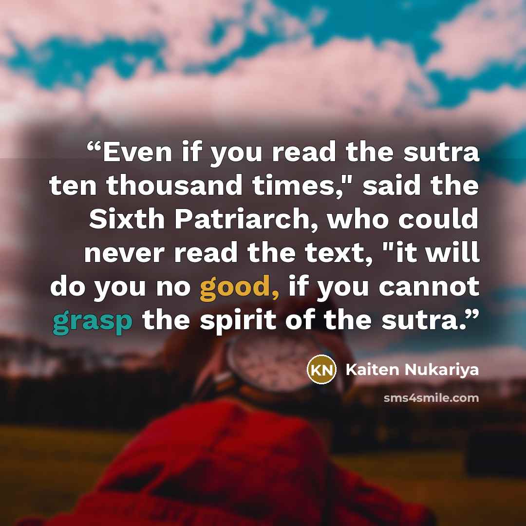 “Even if you read the sutra ten thousand times," said the Sixth Patriarch, who could never read the text, "it will do you no good, if you cannot grasp the spirit of the sutra.” quote by Kaiten Nukariya