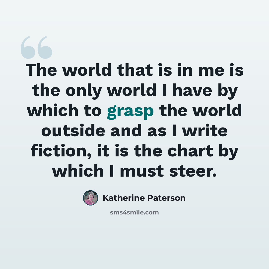 “The world that is in me is the only world I have by which to grasp the world outside and as I write fiction, it is the chart by which I must steer.” quote by Katherine Paterson