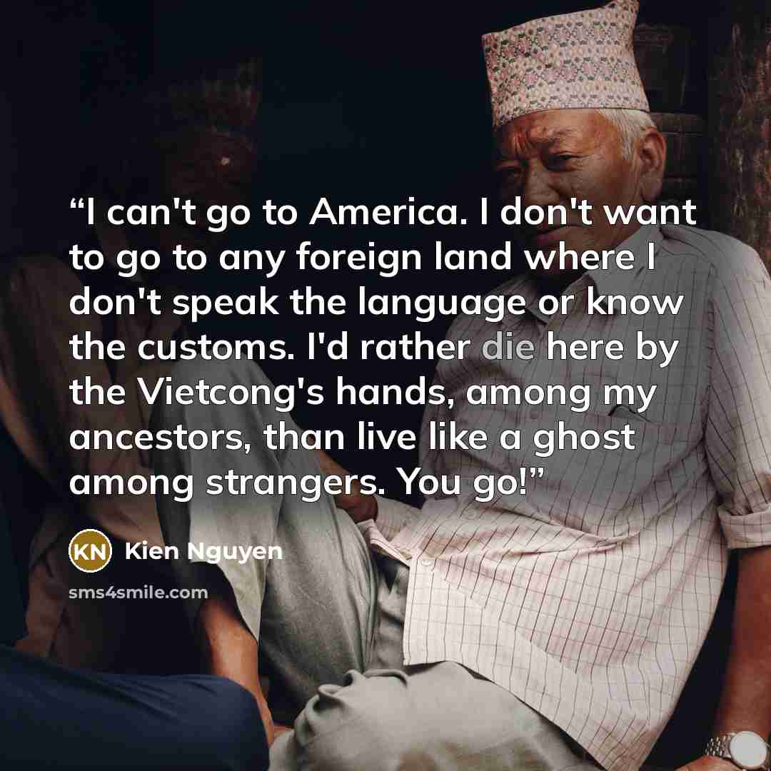 “I can't go to America. I don't want to go to any foreign land where I don't speak the language or know the customs. I'd rather die here by the Vietcong's hands, among my ancestors, than live like a ghost among strangers. You go!” quote by Kien Nguyen