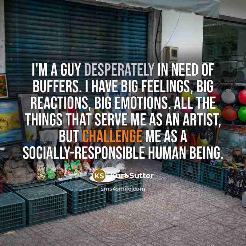 “I'm a guy desperately in need of buffers. I have big feelings, big reactions, big emotions. All the things that serve me as an artist, but challenge me as a socially-responsible human being.” quote by Kurt Sutter