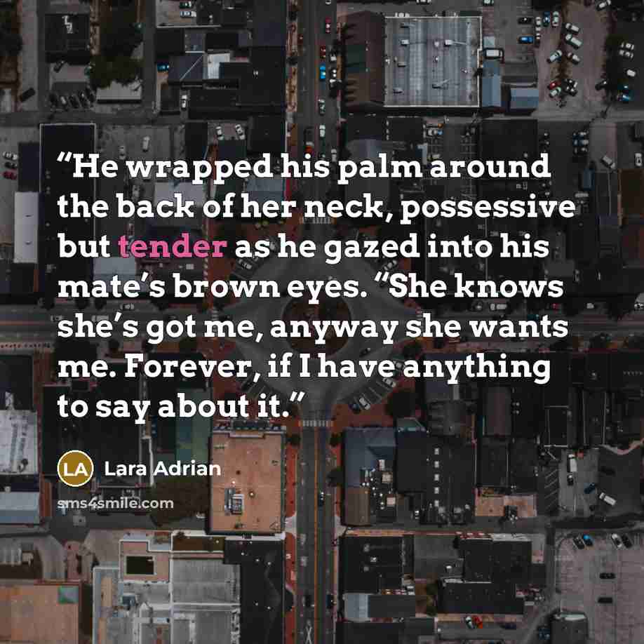 “He wrapped his palm around the back of her neck, possessive but tender as he gazed into his mate’s brown eyes. “She knows she’s got me, anyway she wants me. Forever, if I have anything to say about it.” quote by Lara Adrian