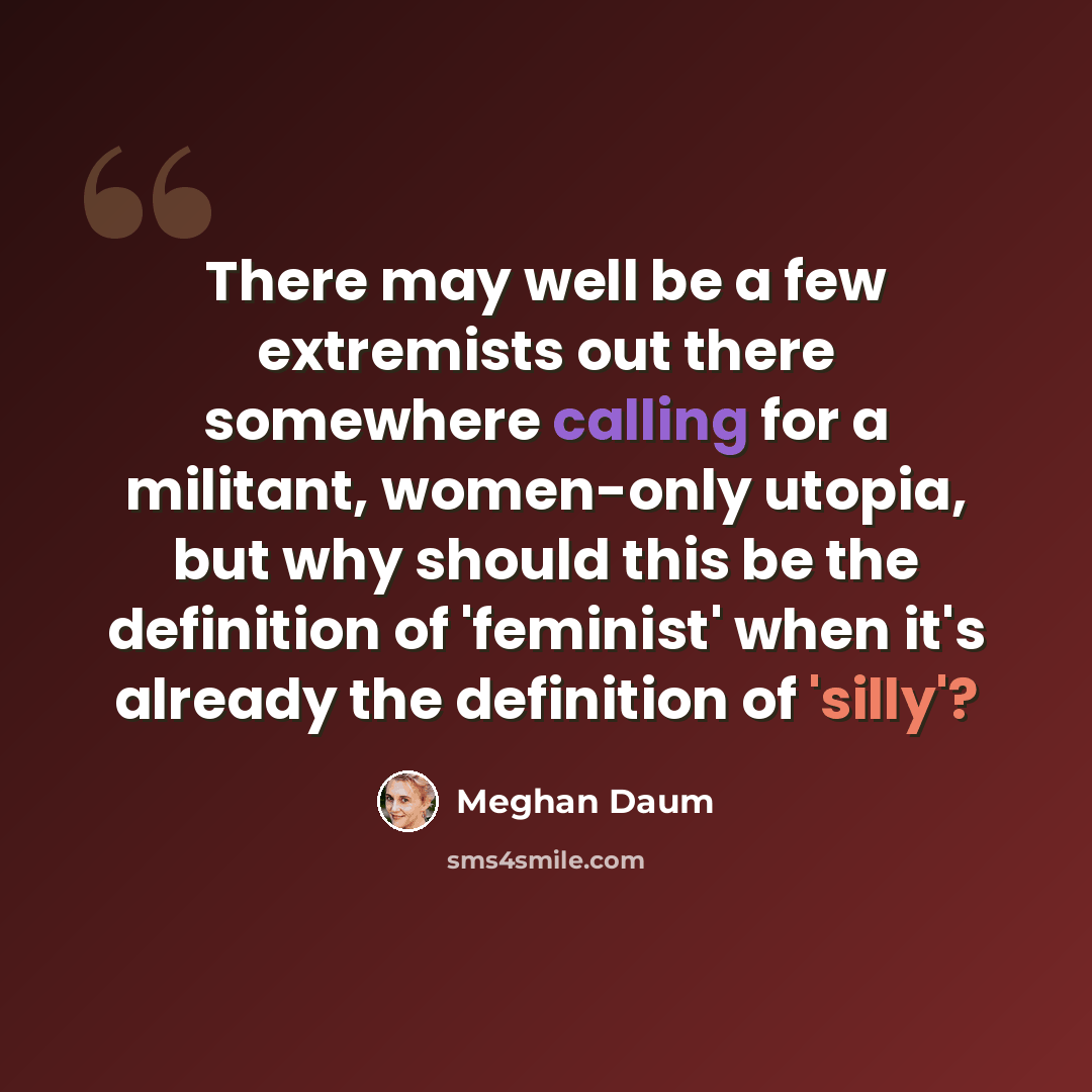 “There may well be a few extremists out there somewhere calling for a militant, women-only utopia, but why should this be the definition of 'feminist' when it's already the definition of 'silly'?” quote by Meghan Daum