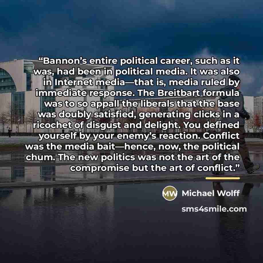 “Bannon’s entire political career, such as it was, had been in political media. It was also in Internet media—that is, media ruled by immediate response. The Breitbart formula was to so appall the liberals that the base was doubly satisfied, generating clicks in a ricochet of disgust and delight…” quote by Michael Wolff
