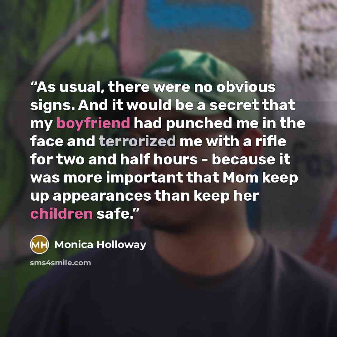 “As usual, there were no obvious signs. And it would be a secret that my boyfriend had punched me in the face and terrorized me with a rifle for two and half hours - because it was more important that Mom keep up appearances than keep her children safe.” quote by Monica Holloway