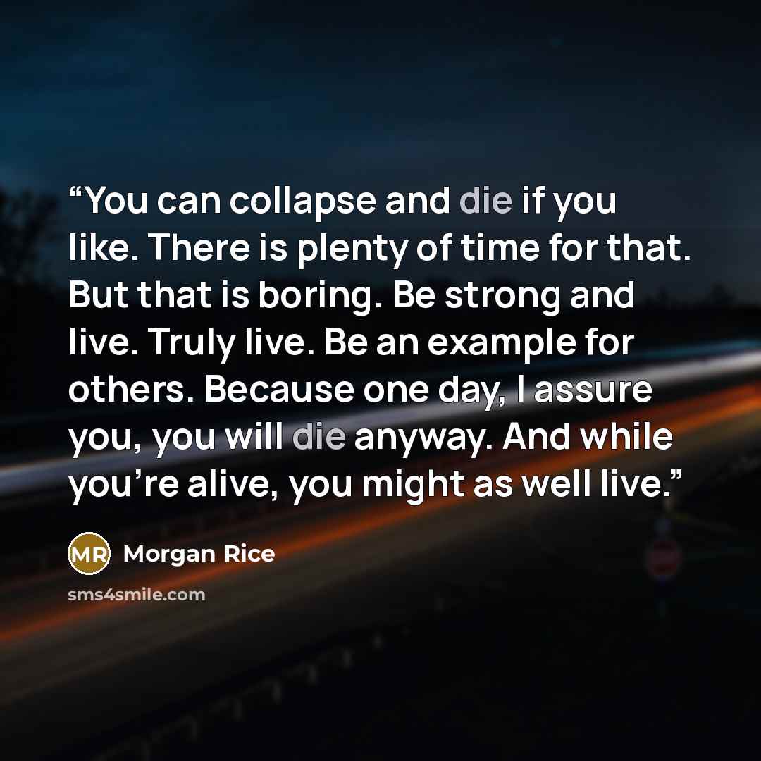 “You can collapse and die if you like. There is plenty of time for that. But that is boring. Be strong and live. Truly live. Be an example for others. Because one day, I assure you, you will die anyway. And while you're alive, you might as well live.” quote by Morgan Rice
