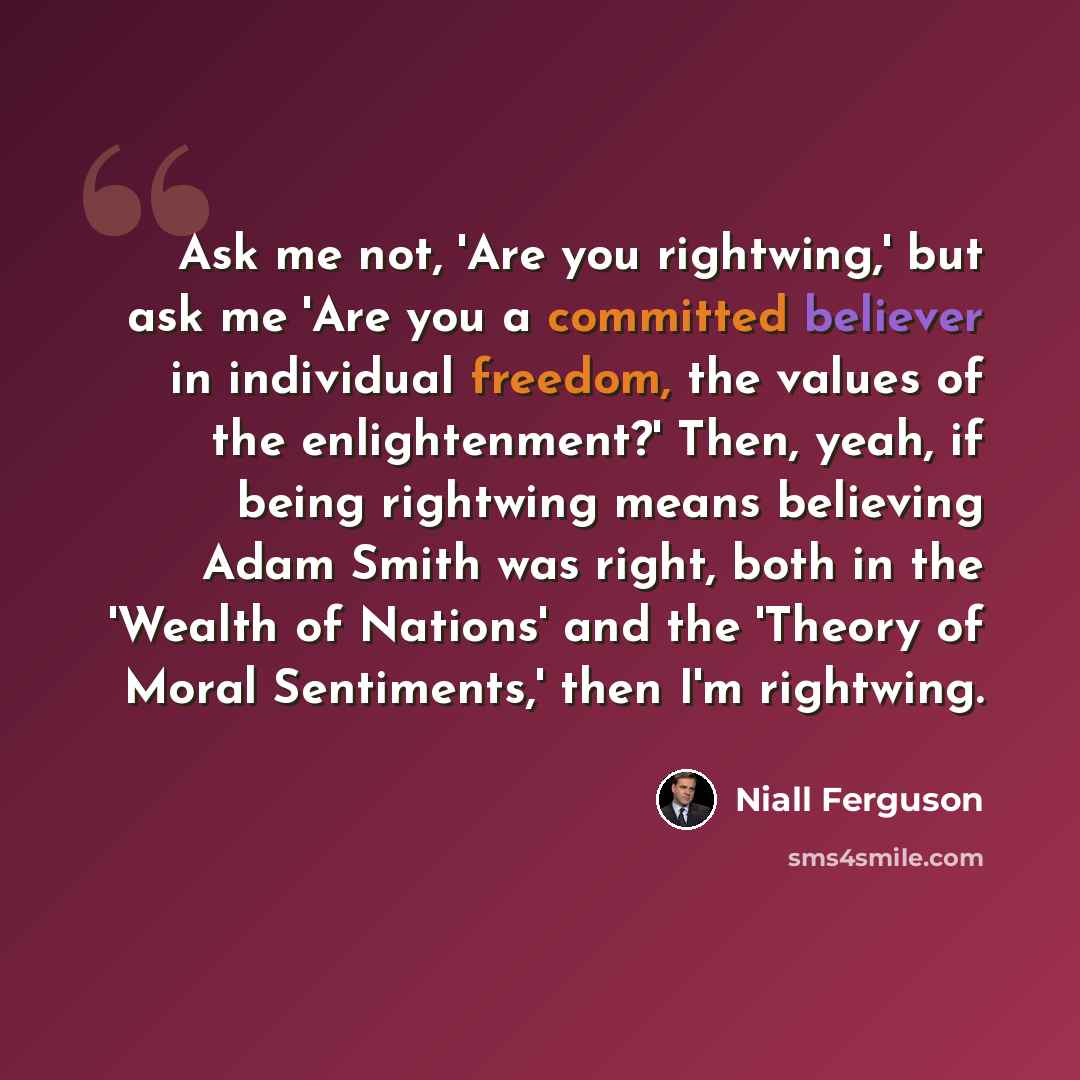 “Ask me not, 'Are you rightwing,' but ask me 'Are you a committed believer in individual freedom, the values of the enlightenment?' Then, yeah, if being rightwing means believing Adam Smith was right, both in the 'Wealth of Nations' and the 'Theory of Moral Sentiments,' then I'm rightwing.” quote by Niall Ferguson