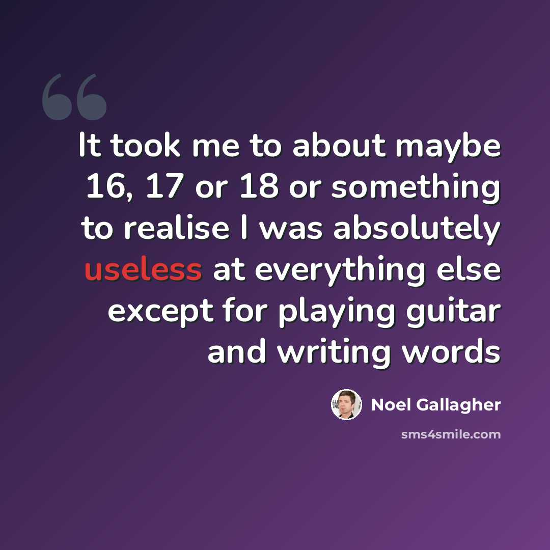“It took me to about maybe 16, 17 or 18 or something to realise I was absolutely useless at everything else except for playing guitar and writing words” quote by Noel Gallagher