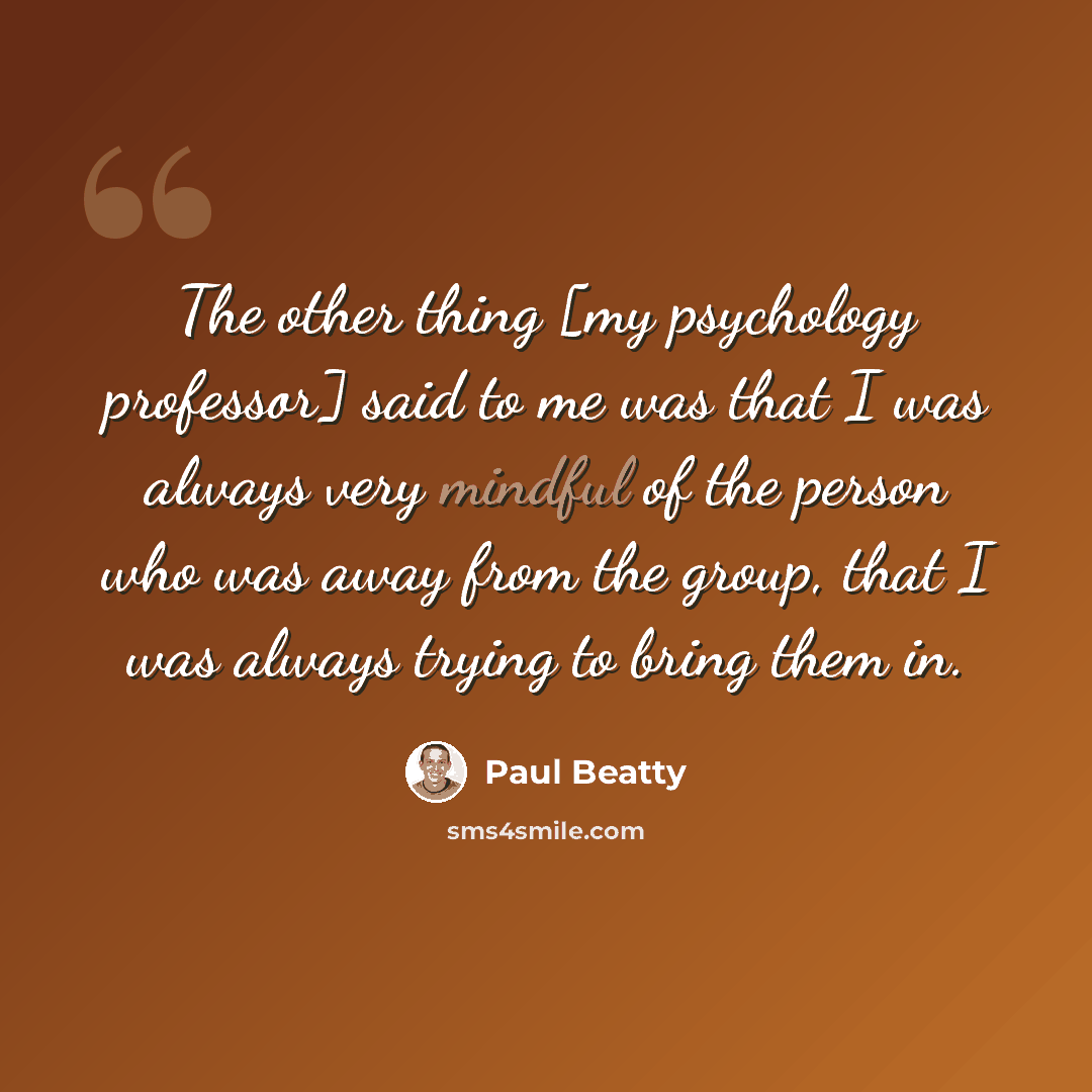 “The other thing [my psychology professor] said to me was that I was always very mindful of the person who was away from the group, that I was always trying to bring them in.” quote by Paul Beatty