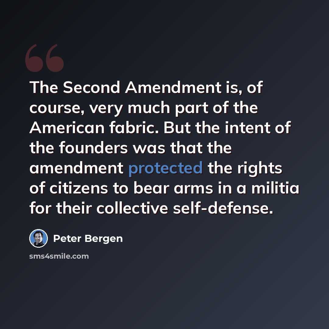 “The Second Amendment is, of course, very much part of the American fabric. But the intent of the founders was that the amendment protected the rights of citizens to bear arms in a militia for their collective self-defense.” quote by Peter Bergen