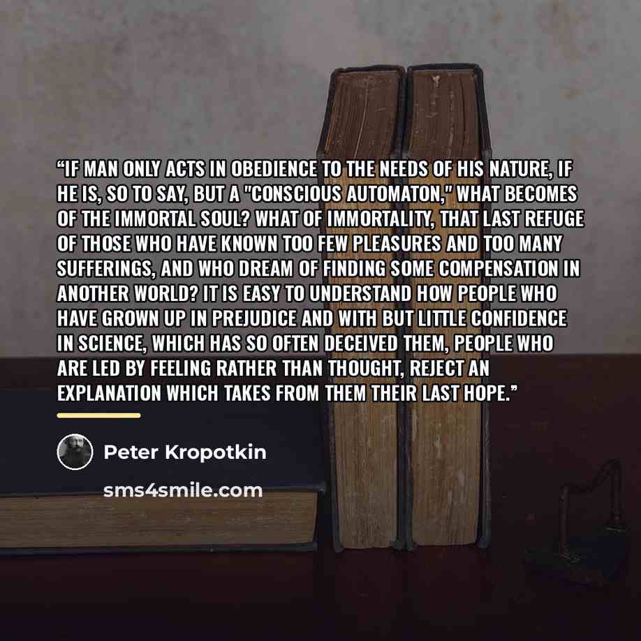 “If man only acts in obedience to the needs of his nature, if he is, so to say, but a "conscious automaton," what becomes of the immortal soul? What of immortality, that last refuge of those who have known too few pleasures and too many sufferings, and who dream of finding some compensation in…” quote by Peter Kropotkin