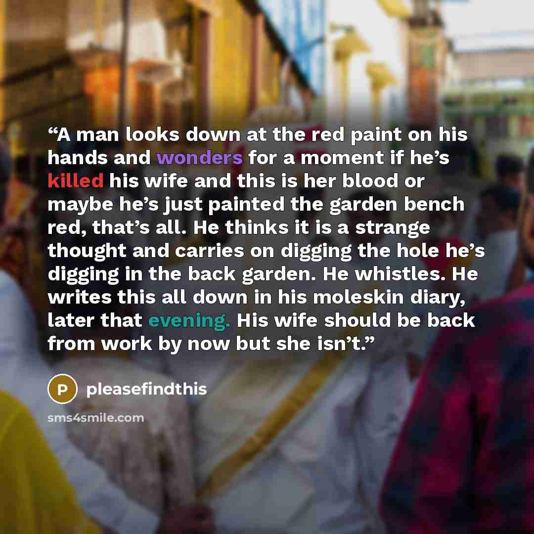 “A man looks down at the red paint on his hands and wonders for a moment if he’s killed his wife and this is her blood or maybe he’s just painted the garden bench red, that’s all. He thinks it is a strange thought and carries on digging the hole he’s digging in the back garden. He whistles. He…” quote by pleasefindthis