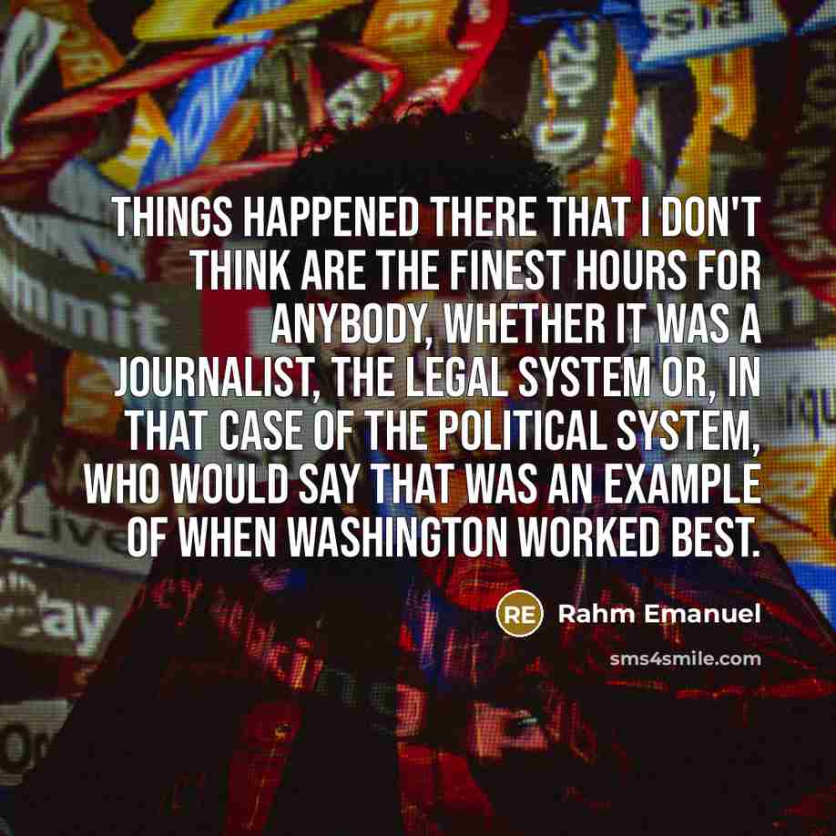“Things happened there that I don't think are the finest hours for anybody, whether it was a journalist, the legal system or, in that case of the political system, who would say that was an example of when Washington worked best.” quote by Rahm Emanuel
