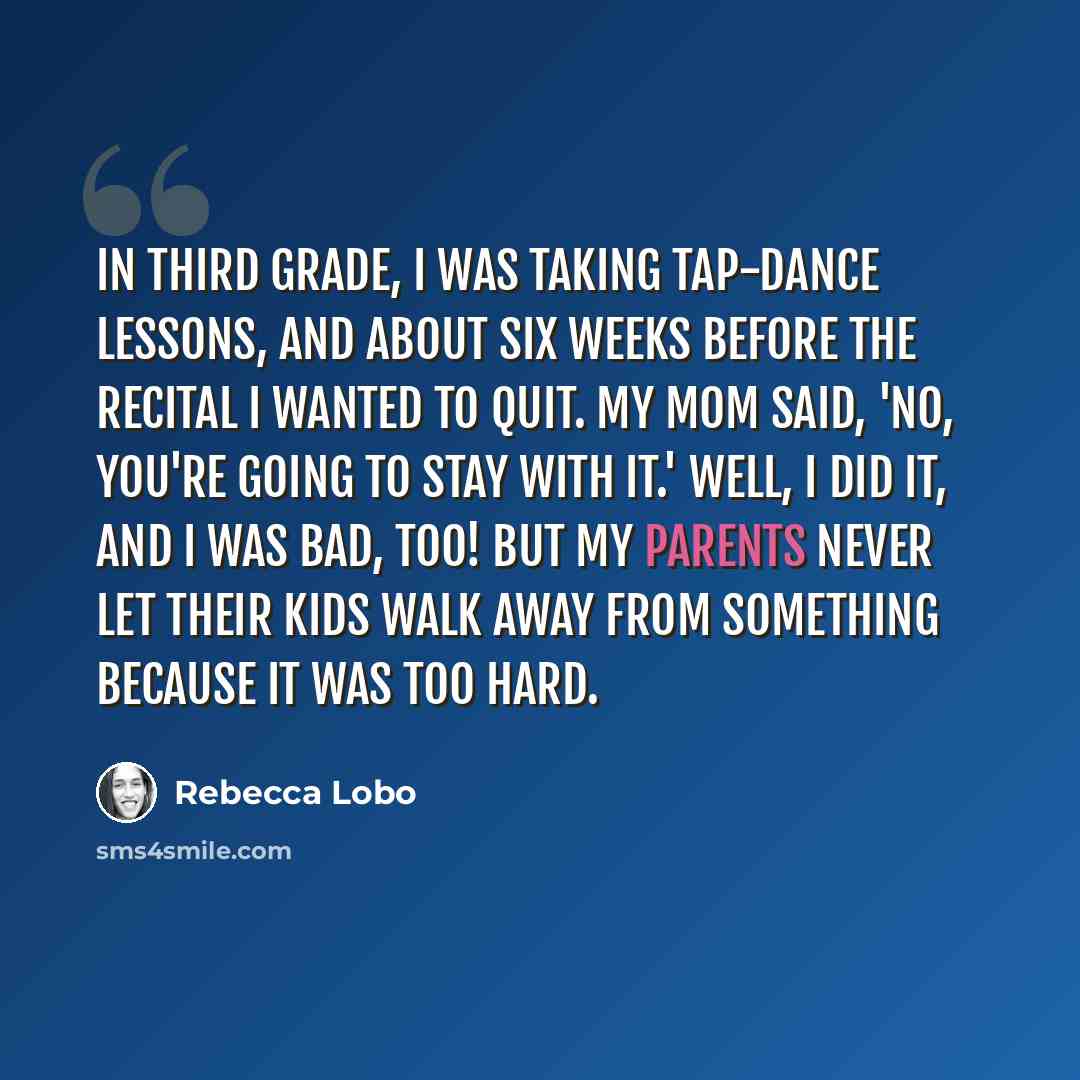 “In third grade, I was taking tap-dance lessons, and about six weeks before the recital I wanted to quit. My mom said, 'No, you're going to stay with it.' Well, I did it, and I was bad, too! But my parents never let their kids walk away from something because it was too hard.” quote by Rebecca Lobo