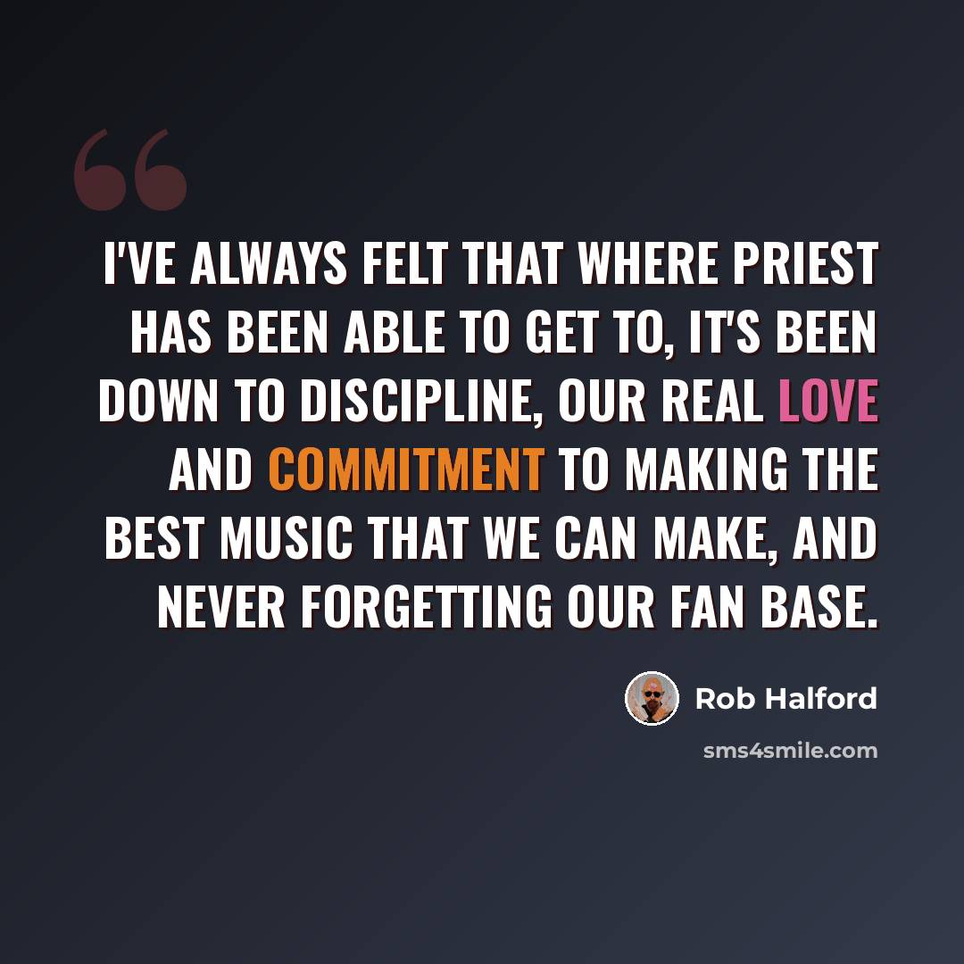 “I've always felt that where Priest has been able to get to, it's been down to discipline, our real love and commitment to making the best music that we can make, and never forgetting our fan base.” quote by Rob Halford