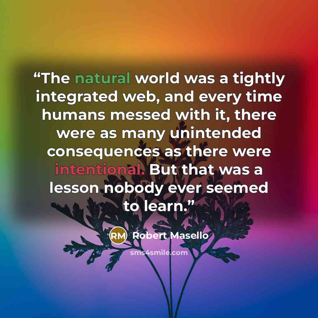 “The natural world was a tightly integrated web, and every time humans messed with it, there were as many unintended consequences as there were intentional. But that was a lesson nobody ever seemed to learn.” quote by Robert Masello