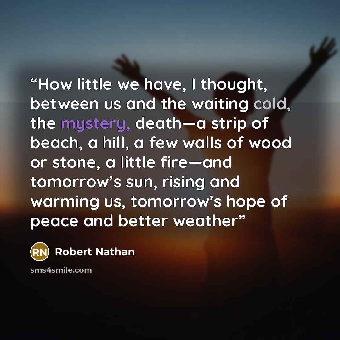 “How little we have, I thought, between us and the waiting cold, the mystery, death—a strip of beach, a hill, a few walls of wood or stone, a little fire—and tomorrow’s sun, rising and warming us, tomorrow’s hope of peace and better weather” quote by Robert Nathan