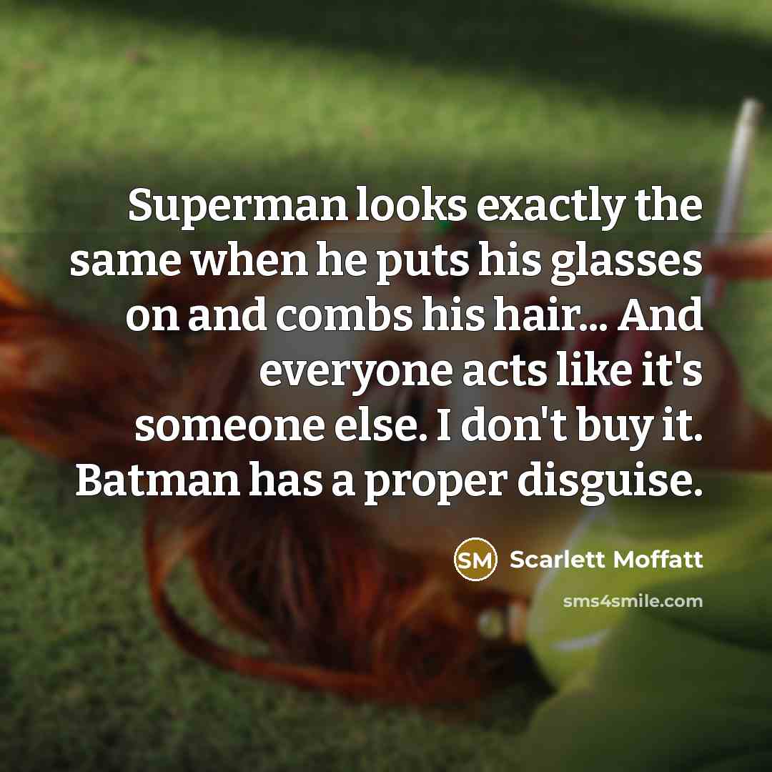 “Superman looks exactly the same when he puts his glasses on and combs his hair... And everyone acts like it's someone else. I don't buy it. Batman has a proper disguise.” quote by Scarlett Moffatt