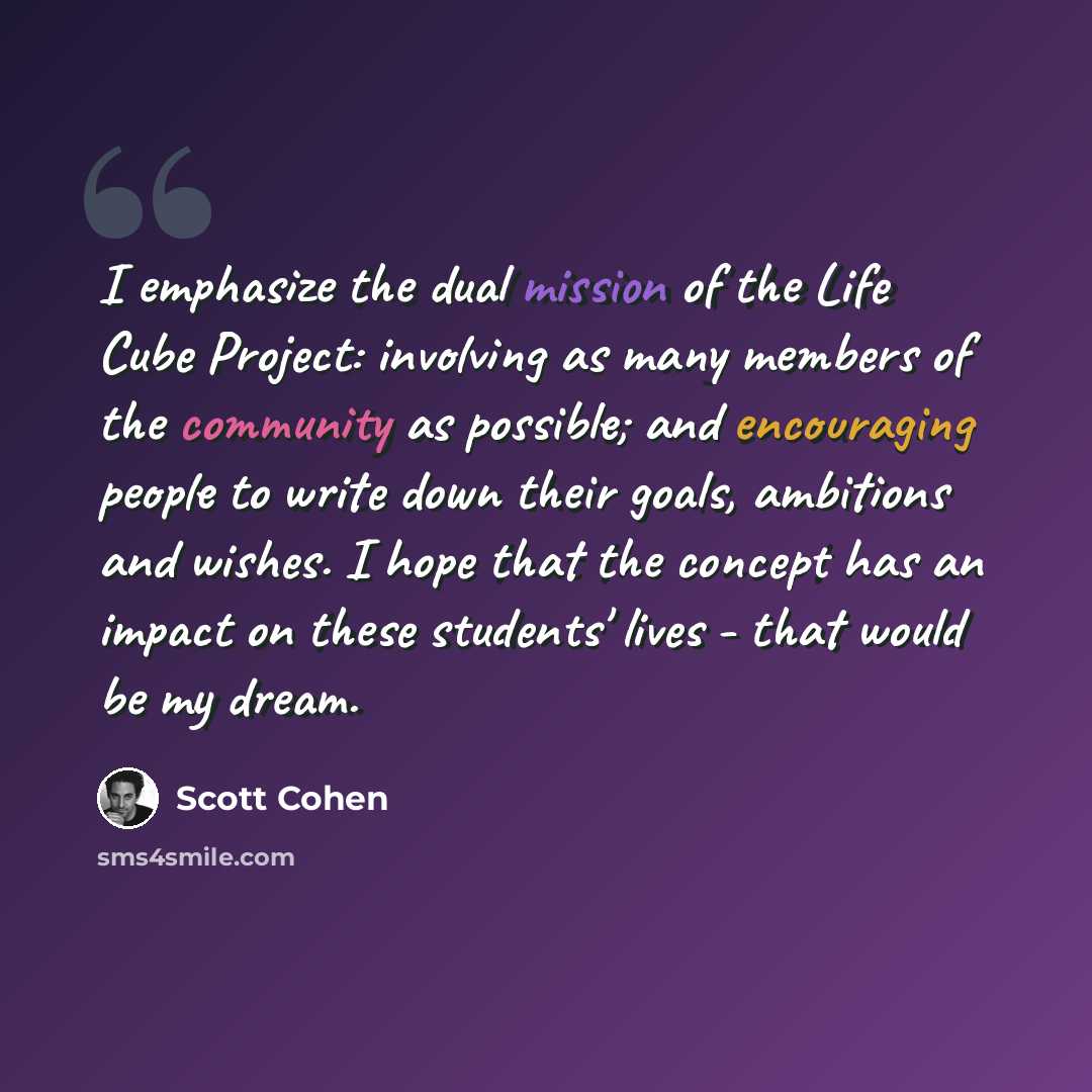 “I emphasize the dual mission of the Life Cube Project: involving as many members of the community as possible; and encouraging people to write down their goals, ambitions and wishes. I hope that the concept has an impact on these students' lives - that would be my dream.” quote by Scott Cohen
