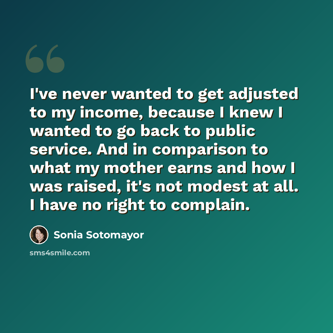 “I've never wanted to get adjusted to my income, because I knew I wanted to go back to public service. And in comparison to what my mother earns and how I was raised, it's not modest at all. I have no right to complain.” quote by Sonia Sotomayor