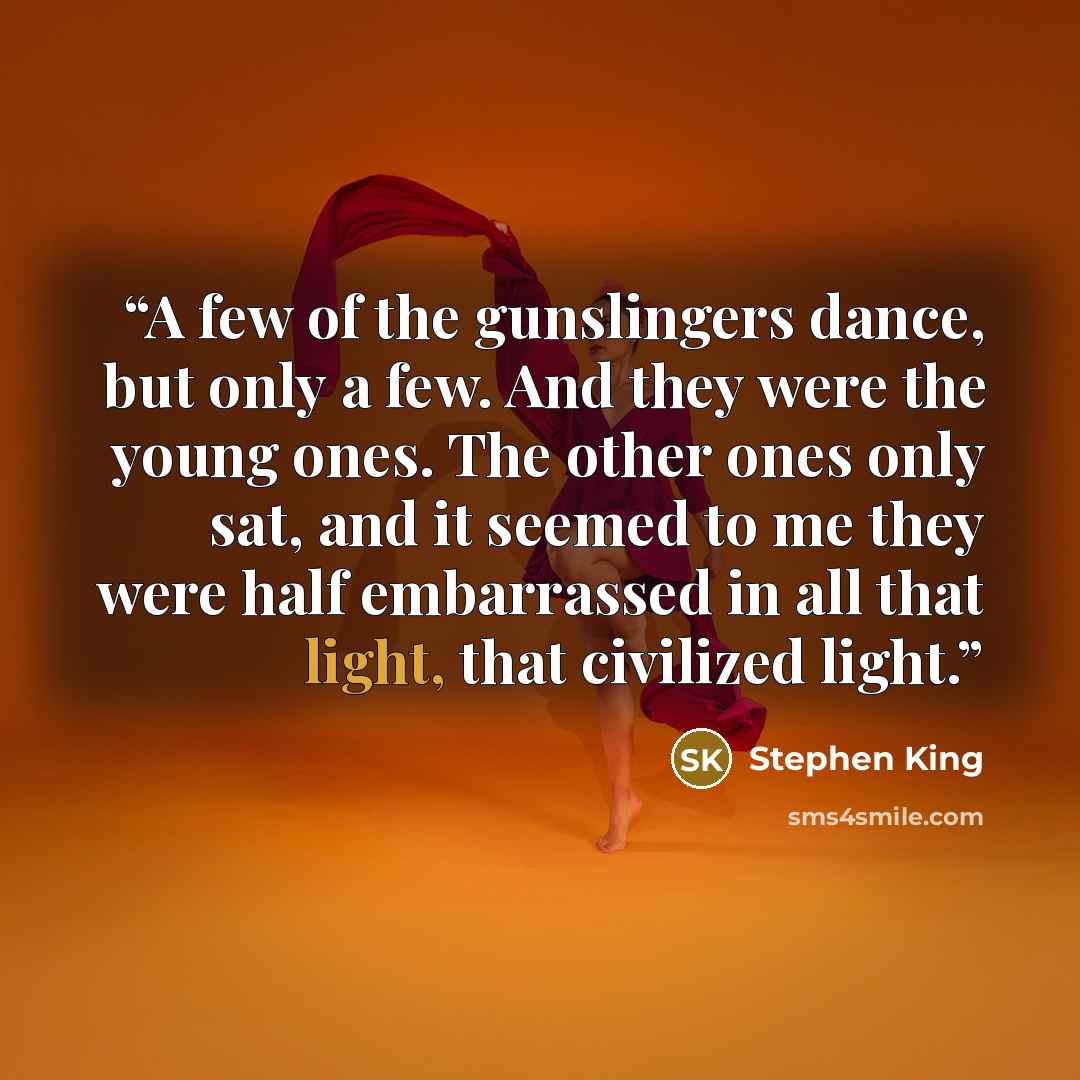 “A few of the gunslingers dance, but only a few. And they were the young ones. The other ones only sat, and it seemed to me they were half embarrassed in all that light, that civilized light.” quote by Stephen King