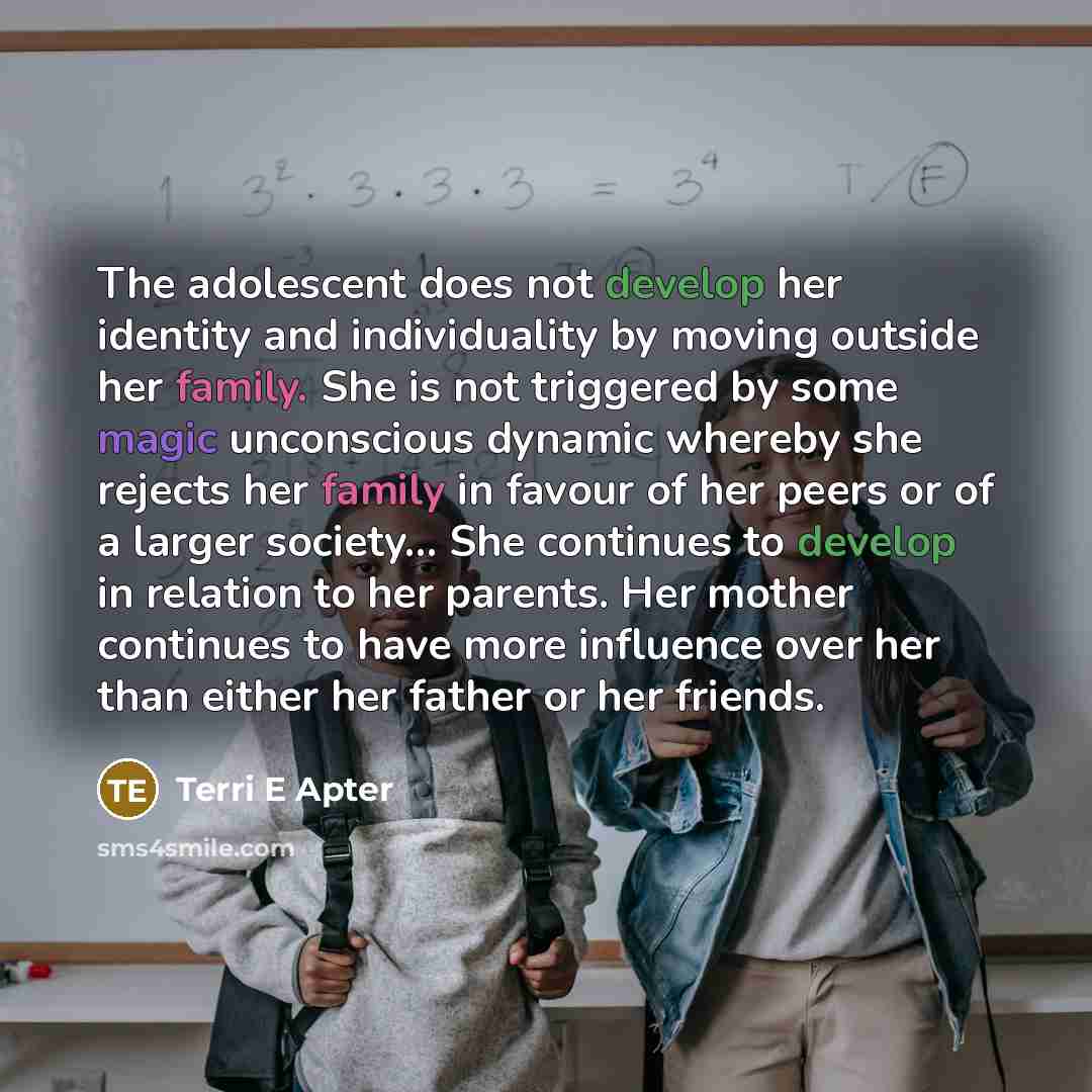 “The adolescent does not develop her identity and individuality by moving outside her family. She is not triggered by some magic unconscious dynamic whereby she rejects her family in favour of her peers or of a larger society… She continues to develop in relation to her parents. Her mother…” quote by Terri E Apter
