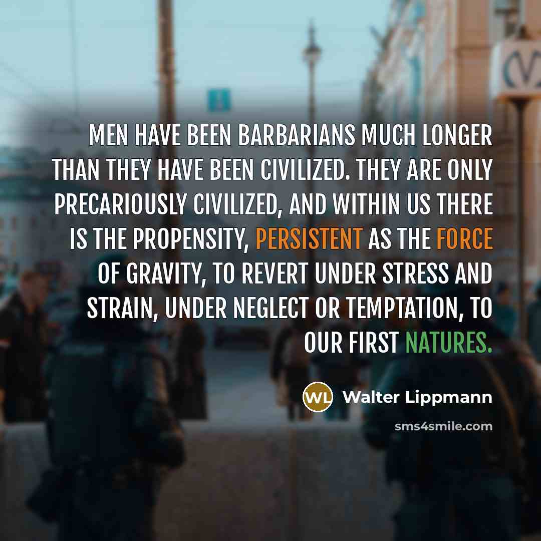 “Men have been barbarians much longer than they have been civilized. They are only precariously civilized, and within us there is the propensity, persistent as the force of gravity, to revert under stress and strain, under neglect or temptation, to our first natures.” quote by Walter Lippmann
