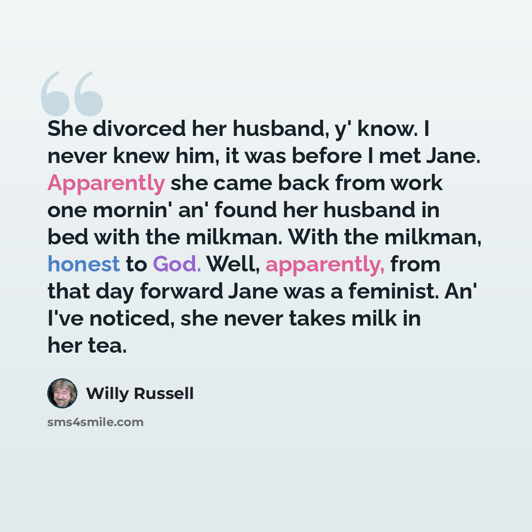 “She divorced her husband, y' know. I never knew him, it was before I met Jane. Apparently she came back from work one mornin' an' found her husband in bed with the milkman. With the milkman, honest to God. Well, apparently, from that day forward Jane was a feminist. An' I've noticed, she never…” quote by Willy Russell