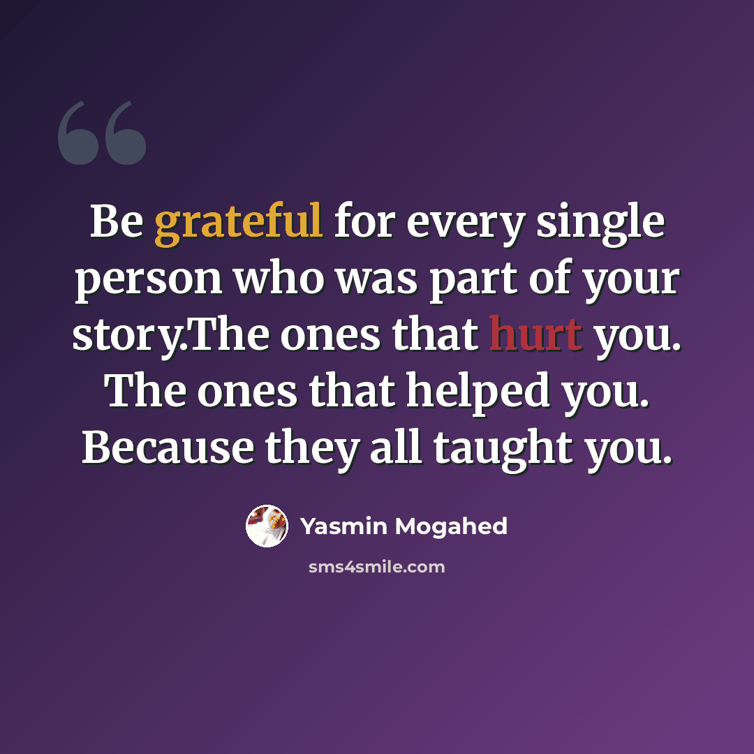 “Be grateful for every single person who was part of your story.The ones that hurt you. The ones that helped you. Because they all taught you.” quote by Yasmin Mogahed