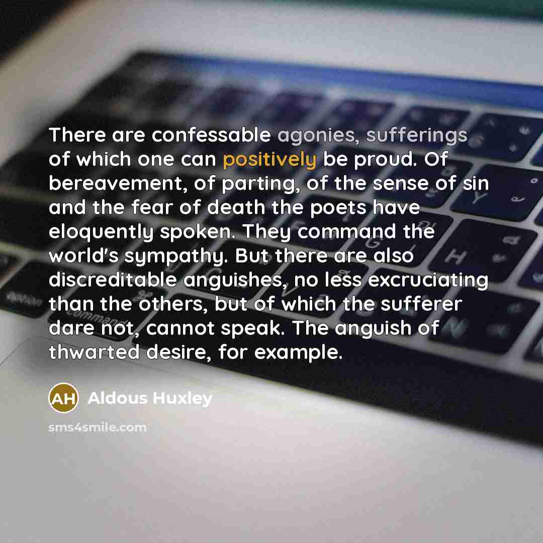 “There are confessable agonies, sufferings of which one can positively be proud. Of bereavement, of parting, of the sense of sin and the fear of death the poets have eloquently spoken. They command the world's sympathy. But there are also discreditable anguishes, no less excruciating than the…” quote by Aldous Huxley