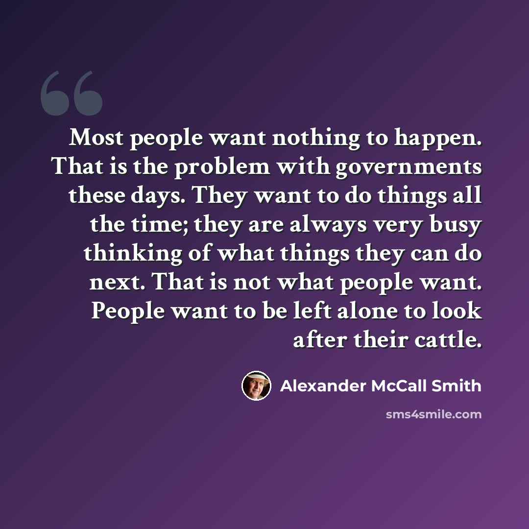 “Most people want nothing to happen. That is the problem with governments these days. They want to do things all the time; they are always very busy thinking of what things they can do next. That is not what people want. People want to be left alone to look after their cattle.” quote by Alexander McCall Smith