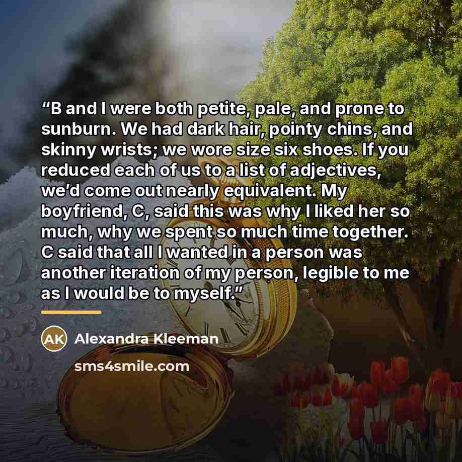 “B and I were both petite, pale, and prone to sunburn. We had dark hair, pointy chins, and skinny wrists; we wore size six shoes. If you reduced each of us to a list of adjectives, we’d come out nearly equivalent. My boyfriend, C, said this was why I liked her so much, why we spent so much time…” quote by Alexandra Kleeman