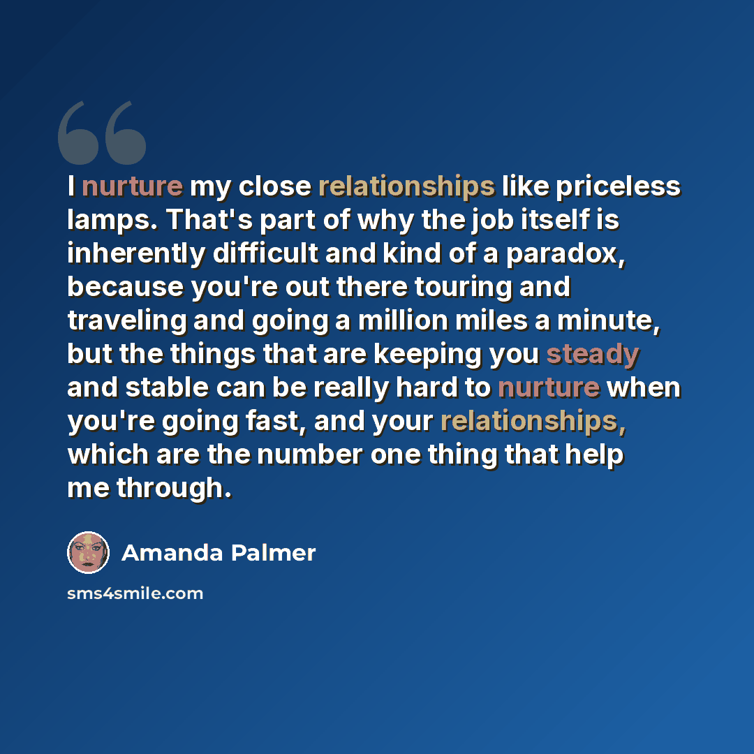 “I nurture my close relationships like priceless lamps. That's part of why the job itself is inherently difficult and kind of a paradox, because you're out there touring and traveling and going a million miles a minute, but the things that are keeping you steady and stable can be really hard to…” quote by Amanda Palmer