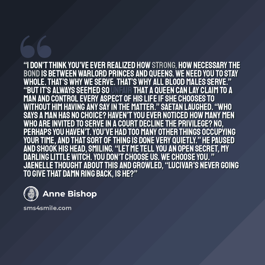 “I don’t think you’ve ever realized how strong, how necessary the bond is between Warlord Princes and Queens. We need you to stay whole. That’s why we serve. That’s why all Blood males serve.” “But it’s always seemed so unfair that a Queen can lay claim to a man and control every aspect of his life…” quote by Anne Bishop