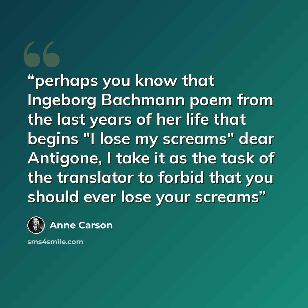 “perhaps you know that Ingeborg Bachmann poem from the last years of her life that begins "I lose my screams" dear Antigone, I take it as the task of the translator to forbid that you should ever lose your screams” quote by Anne Carson