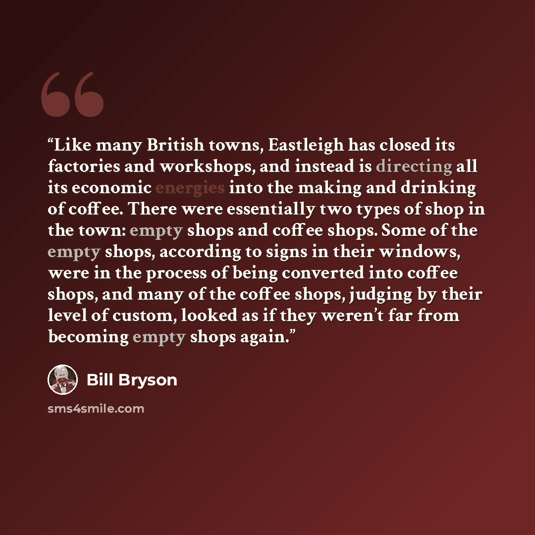 “Like many British towns, Eastleigh has closed its factories and workshops, and instead is directing all its economic energies into the making and drinking of coffee. There were essentially two types of shop in the town: empty shops and coffee shops. Some of the empty shops, according to signs in…” quote by Bill Bryson