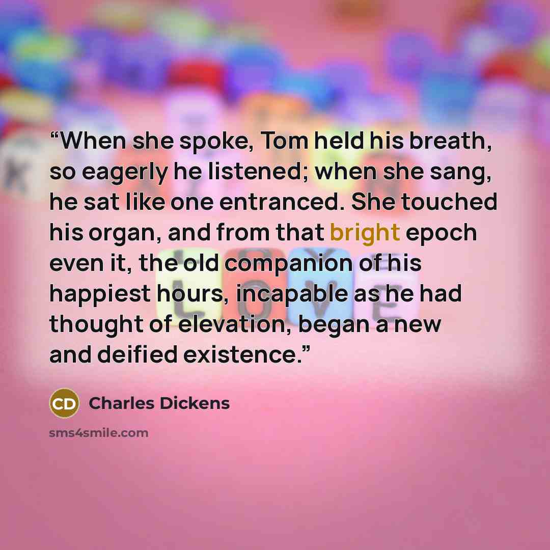 “When she spoke, Tom held his breath, so eagerly he listened; when she sang, he sat like one entranced. She touched his organ, and from that bright epoch even it, the old companion of his happiest hours, incapable as he had thought of elevation, began a new and deified existence.” quote by Charles Dickens