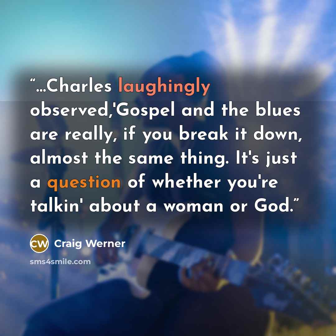 “…Charles laughingly observed,'Gospel and the blues are really, if you break it down, almost the same thing. It's just a question of whether you're talkin' about a woman or God.” quote by Craig Werner
