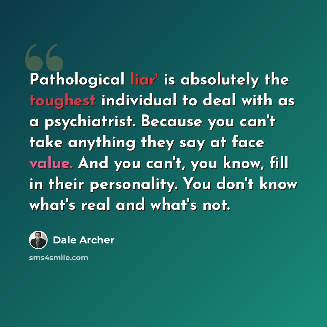 “Pathological liar' is absolutely the toughest individual to deal with as a psychiatrist. Because you can't take anything they say at face value. And you can't, you know, fill in their personality. You don't know what's real and what's not.” quote by Dale Archer