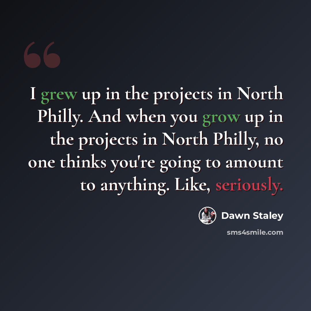 “I grew up in the projects in North Philly. And when you grow up in the projects in North Philly, no one thinks you're going to amount to anything. Like, seriously.” quote by Dawn Staley
