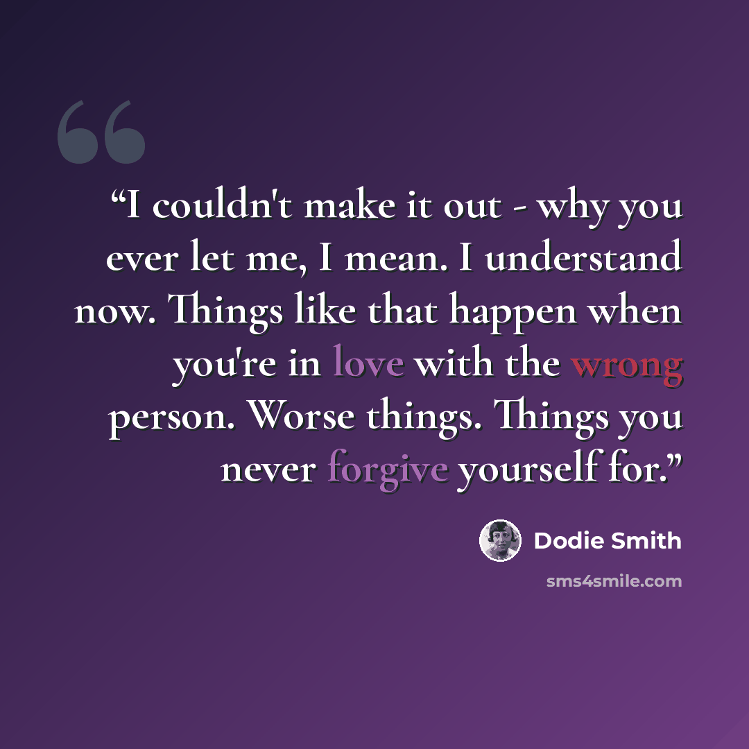“I couldn't make it out - why you ever let me, I mean. I understand now. Things like that happen when you're in love with the wrong person. Worse things. Things you never forgive yourself for.” quote by Dodie Smith