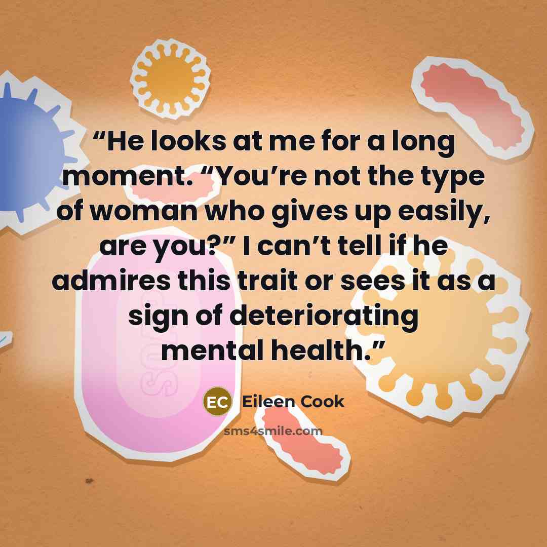 “He looks at me for a long moment. “You’re not the type of woman who gives up easily, are you?” I can’t tell if he admires this trait or sees it as a sign of deteriorating mental health.” quote by Eileen Cook