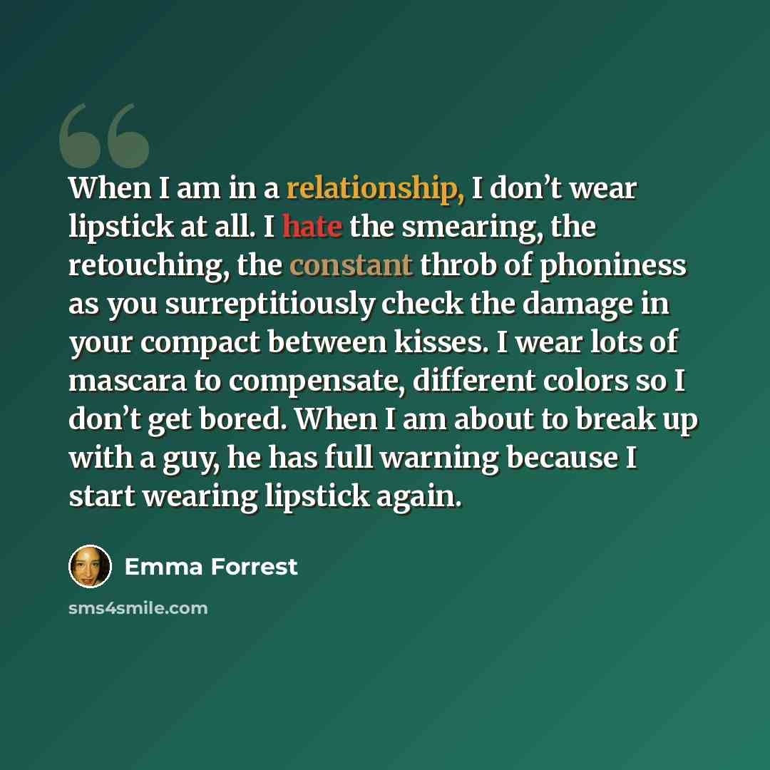 “When I am in a relationship, I don’t wear lipstick at all. I hate the smearing, the retouching, the constant throb of phoniness as you surreptitiously check the damage in your compact between kisses. I wear lots of mascara to compensate, different colors so I don’t get bored. When I am about to…” quote by Emma Forrest