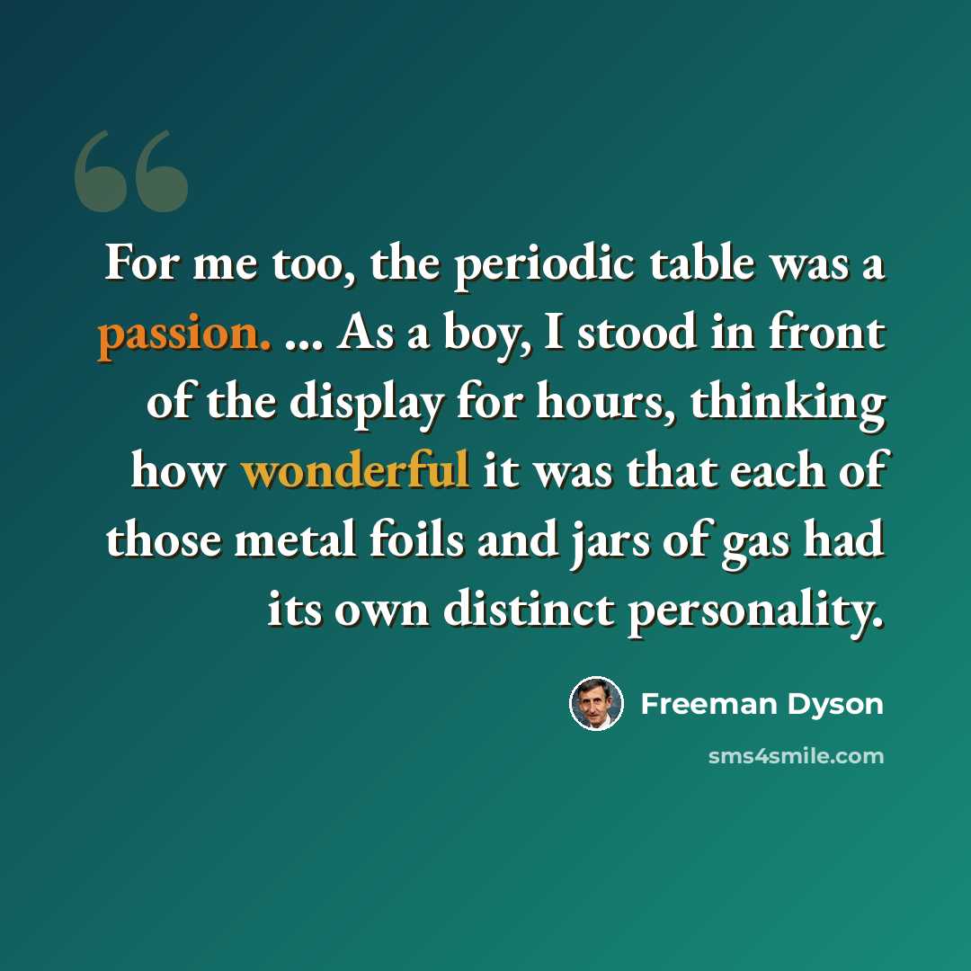 “For me too, the periodic table was a passion. ... As a boy, I stood in front of the display for hours, thinking how wonderful it was that each of those metal foils and jars of gas had its own distinct personality.” quote by Freeman Dyson