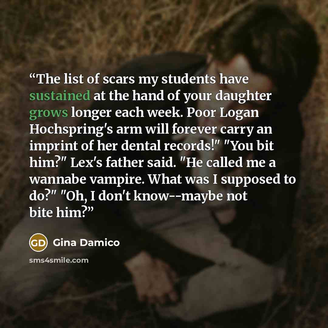 “The list of scars my students have sustained at the hand of your daughter grows longer each week. Poor Logan Hochspring's arm will forever carry an imprint of her dental records!" "You bit him?" Lex's father said. "He called me a wannabe vampire. What was I supposed to do?" "Oh, I don't…” quote by Gina Damico
