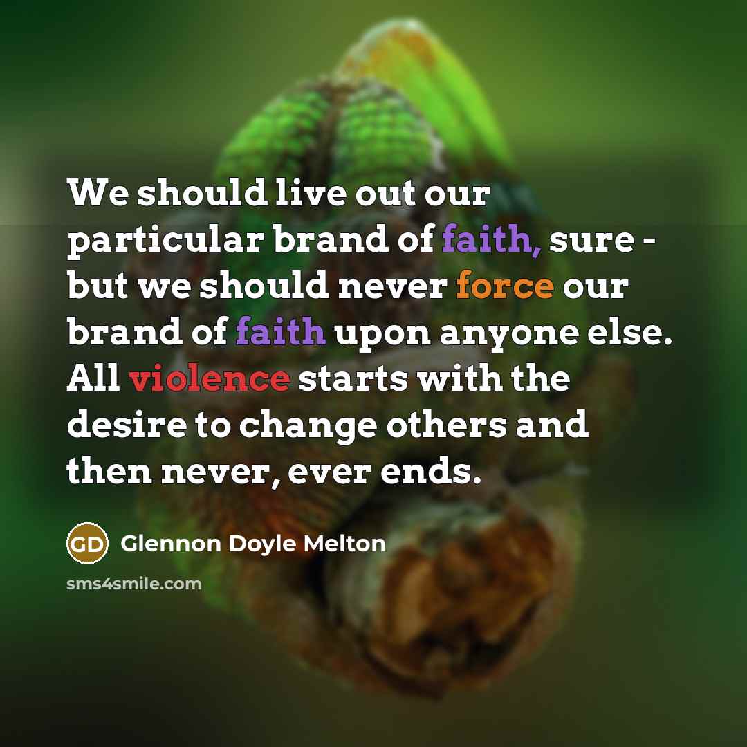 “We should live out our particular brand of faith, sure - but we should never force our brand of faith upon anyone else. All violence starts with the desire to change others and then never, ever ends.” quote by Glennon Doyle Melton