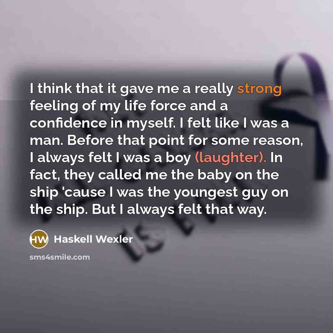 “I think that it gave me a really strong feeling of my life force and a confidence in myself. I felt like I was a man. Before that point for some reason, I always felt I was a boy (laughter). In fact, they called me the baby on the ship 'cause I was the youngest guy on the ship. But I always felt…” quote by Haskell Wexler