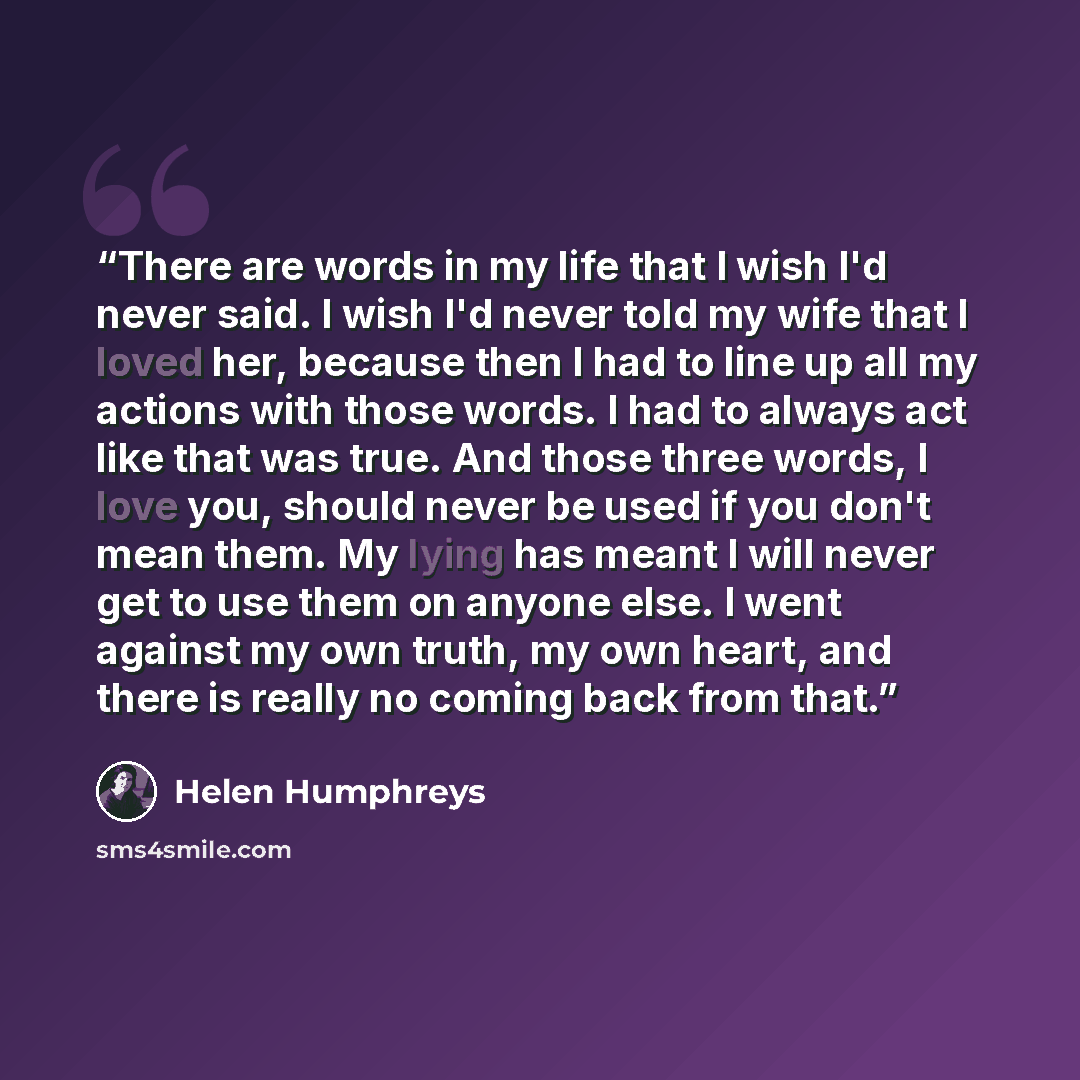 “There are words in my life that I wish I'd never said. I wish I'd never told my wife that I loved her, because then I had to line up all my actions with those words. I had to always act like that was true. And those three words, I love you, should never be used if you don't mean them. My lying has…” quote by Helen Humphreys